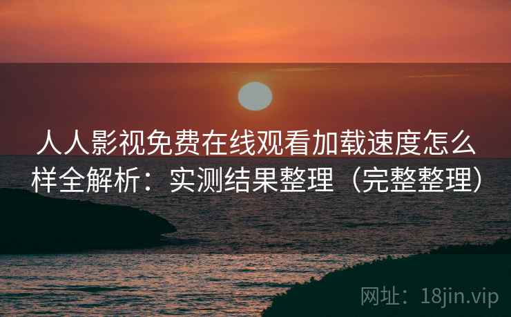 人人影视免费在线观看加载速度怎么样全解析：实测结果整理（完整整理）