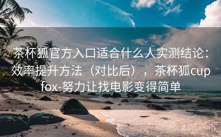茶杯狐官方入口适合什么人实测结论：效率提升方法（对比后），茶杯狐cupfox-努力让找电影变得简单