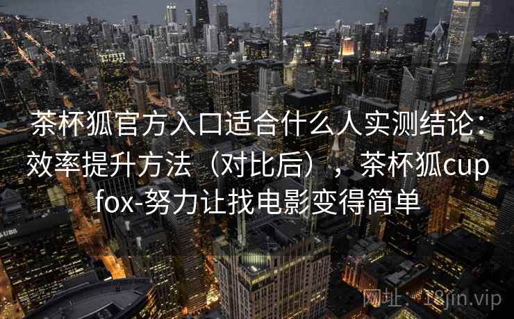茶杯狐官方入口适合什么人实测结论：效率提升方法（对比后），茶杯狐cupfox-努力让找电影变得简单