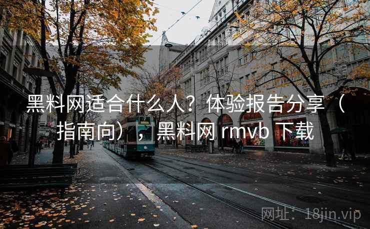 黑料网适合什么人？体验报告分享（指南向），黑料网 rmvb 下载