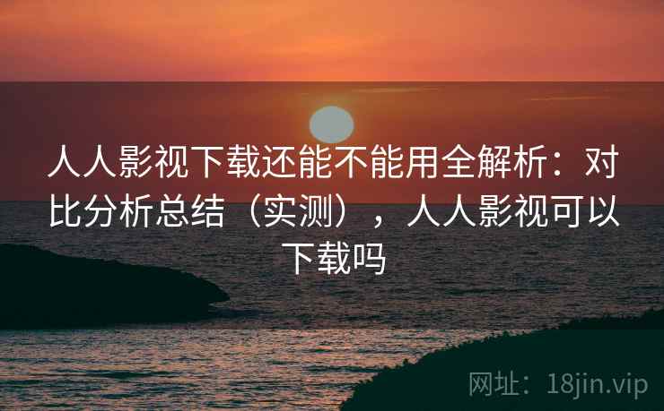 人人影视下载还能不能用全解析：对比分析总结（实测），人人影视可以下载吗