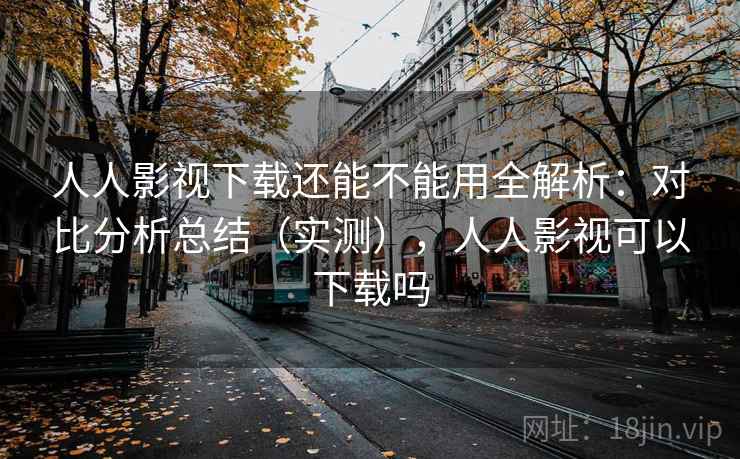 人人影视下载还能不能用全解析：对比分析总结（实测），人人影视可以下载吗