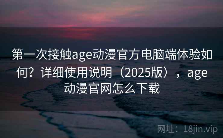 第一次接触age动漫官方电脑端体验如何？详细使用说明（2025版），age动漫官网怎么下载